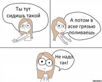 Ты тут сидишь такой А потом в аске грязью поливаешь Не надо так!