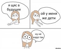 я щяс в будущее ой у меня же дети ну не надо так