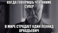 когда говоришь что аниме супер в мире страдает один леонид аркадьевич