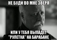 не буди во мне зверя или у тебя выпадет "рулетка" на барабане