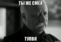 ты же смея тупвя