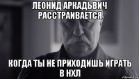 леонид аркадьвич расстраивается когда ты не приходишь играть в нхл