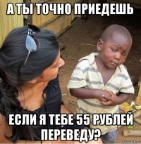 а ты точно приедешь если я тебе 55 рублей переведу?