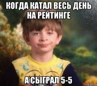 когда катал весь день на рейтинге а сыграл 5-5