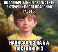 на алгебре забыл пропустить 5 строчки после классной работы написал дз на 5 а поставили 3