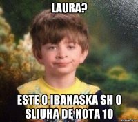 laura? este o ibanaska sh o sliuha de nota 10