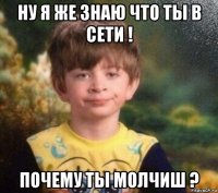 ну я же знаю что ты в сети ! почему ты молчиш ?