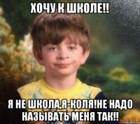 хочу к школе!! я не школа,я-коля!не надо называть меня так!!