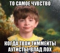 то самое чувство когда твои тиммейты аутисты. влад лох