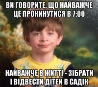 ви говорите, що найважче це прокинутися в 7:00 найважче в життi - зiбрати i вiдвести дiтей в садiк