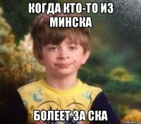 когда кто-то из минска болеет за ска