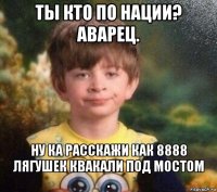 ты кто по нации? аварец. ну ка расскажи как 8888 лягушек квакали под мостом .