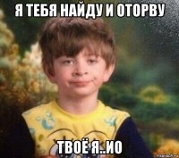 я тебя найду и оторву твоё я..ио