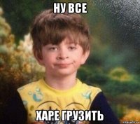 ну все харе грузить