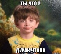 ты что ? дурак чтоли