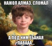 нажол алмаз, сломал а под ним ёбаная лавааа...