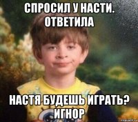 спросил у насти. ответила настя будешь играть? игнор