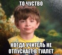 то чуство когда учитель не отпускает в туалет