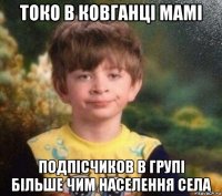 токо в ковганці мамі подпісчиков в групі більше чим населення села