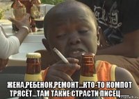  жена,ребенок,ремонт...кто-то компот трясёт...там такие страсти писец......