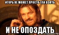 игорь не может просто так взять и не опоздать