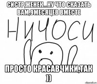 систр,женек...ну что сказать вам,9месяцев вместе просто красавчики,так ))