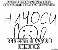 расписание уроков : алгебра, физика, физ-ра,биология,история,химия,искусство все ребят я падаю в омморок!