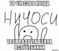 то чувство когда твоя подруга взяла все учебники