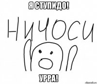 я ступидо! урра!