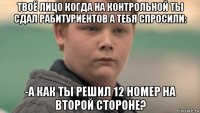 твоё лицо когда на контрольной ты сдал рабитуриентов а тебя спросили: -а как ты решил 12 номер на второй стороне?