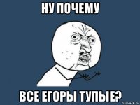 ну почему все егоры тупые?