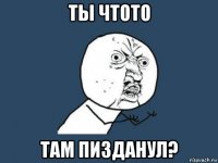 ты чтото там пизданул?