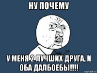 ну почему у меня 2 лучших друга, и оба далбоебы!!!!