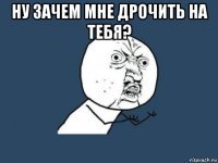 ну зачем мне дрочить на тебя? 