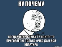 ну почему когда у меня бомбит в контре то пригорает не только очко да и вся квартира