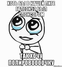 хоть бы в нашей лиге галеон52 был спонсором так хочу полировоооочку