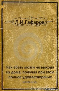 Л.И.Гафаров Как ебать мозги не выходя из дома, получая при этом полное удовлетворение жизнью.