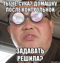 ты че, сука? домашку после контрольной задавать решила?