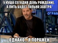 у куша сегодня день рождение, а пить будет только завтра однако... я поражен