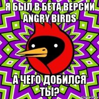 я был в бета версии angry birds а чего добился ты?