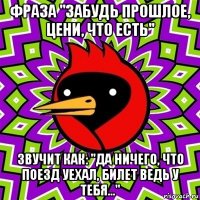 фраза "забудь прошлое, цени, что есть" звучит как: "да ничего, что поезд уехал, билет ведь у тебя..."