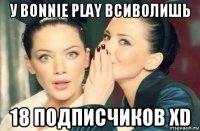 у bonnie play всиволишь 18 подписчиков xd