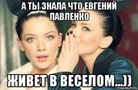 а ты знала что евгений павленко живет в веселом...))