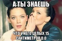 а ты знаешь что у него целых 15 сантиметров о.о