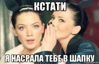 кстати я насрала тебе в шапку