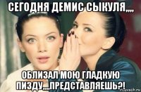 сегодня демис сыкуля,,,, облизал мою гладкую пизду,,,,представляешь?!