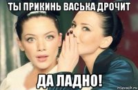 ты прикинь васька дрочит да ладно!