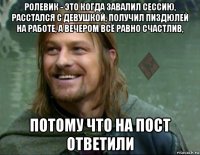 ролевик - это когда завалил сессию, расстался с девушкой, получил пиздюлей на работе, а вечером всё равно счастлив, потому что на пост ответили