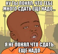 ну ты понял, что тебе много сдать еще надо... я не понял что сдать еще надо