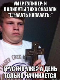 умер гуливер: и лилипуты тихо сказали "е@ааать копааать:" грустно уже? а день только начинается